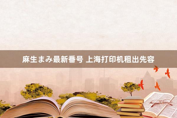 麻生まみ最新番号 上海打印机租出先容