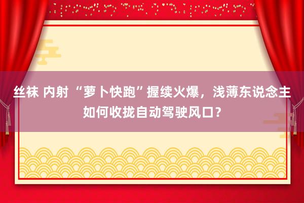 丝袜 内射 “萝卜快跑”握续火爆，浅薄东说念主如何收拢自动驾驶风口？