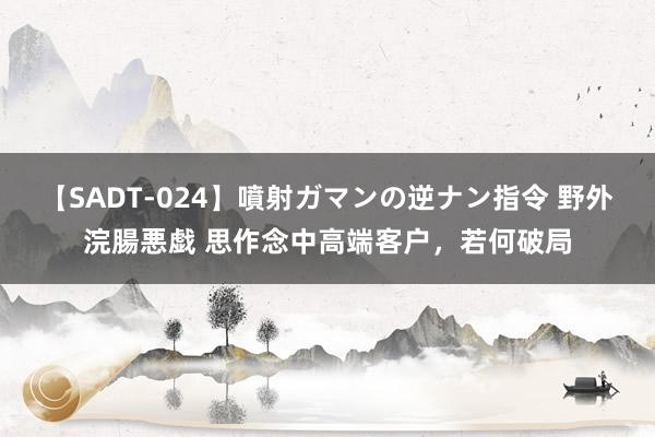 【SADT-024】噴射ガマンの逆ナン指令 野外浣腸悪戯 思作念中高端客户，若何破局