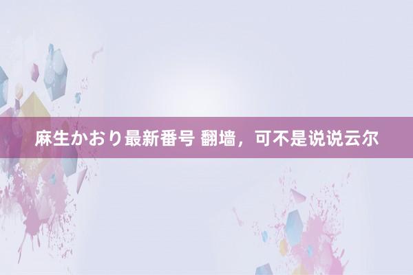 麻生かおり最新番号 翻墙，可不是说说云尔