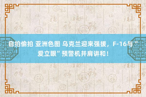 自拍偷拍 亚洲色图 乌克兰迎来强援，F-16与“爱立眼”预警机并肩讲和！