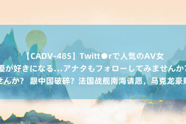 【CADV-485】Twitt●rで人気のAV女優 SNSでますますAV女優が好きになる…アナタもフォローしてみませんか？ 跟中国破碎？法国战舰南海请愿，马克龙豪赌，提前结果国民议会