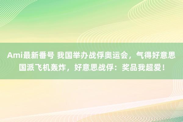 Ami最新番号 我国举办战俘奥运会，气得好意思国派飞机轰炸，好意思战俘：奖品我超爱！