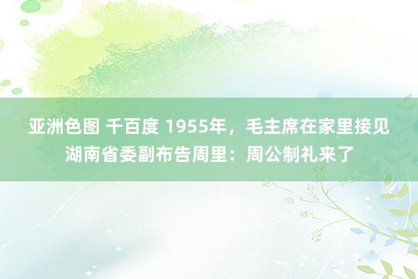 亚洲色图 千百度 1955年，毛主席在家里接见湖南省委副布告周里：周公制礼来了