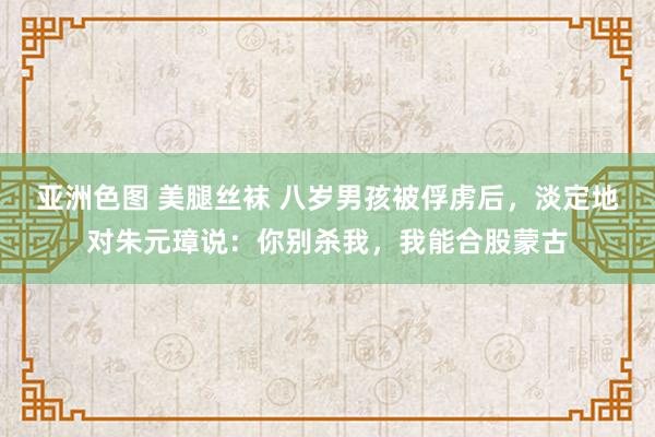 亚洲色图 美腿丝袜 八岁男孩被俘虏后，淡定地对朱元璋说：你别杀我，我能合股蒙古