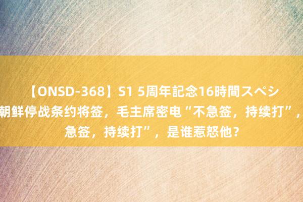 【ONSD-368】S1 5周年記念16時間スペシャル WHITE 朝鲜停战条约将签，毛主席密电“不急签，持续打”，是谁惹怒他？