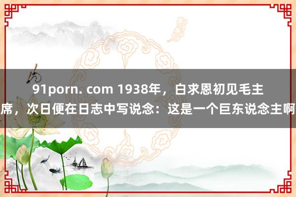 91porn. com 1938年，白求恩初见毛主席，次日便在日志中写说念：这是一个巨东说念主啊