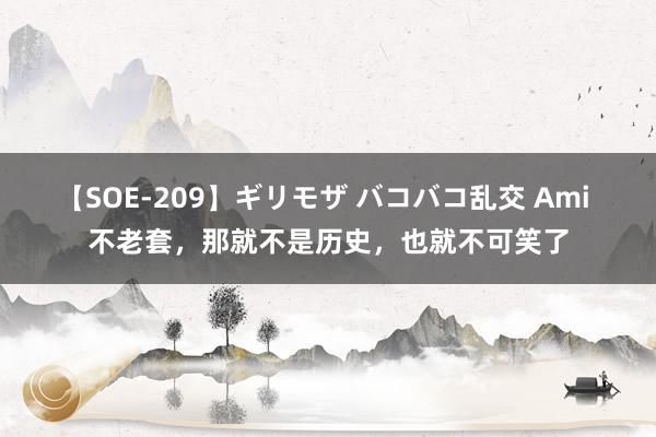 【SOE-209】ギリモザ バコバコ乱交 Ami 不老套，那就不是历史，也就不可笑了