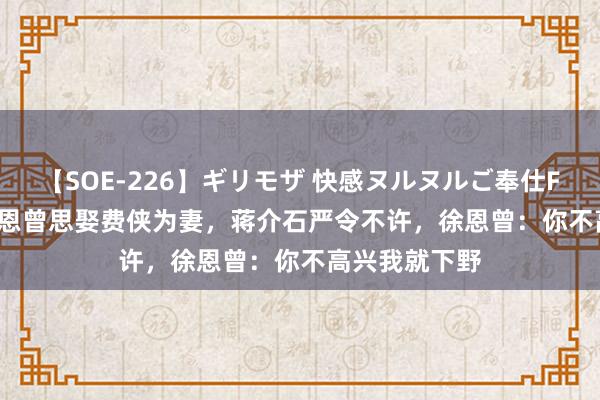 【SOE-226】ギリモザ 快感ヌルヌルご奉仕FUCK Ami 徐恩曾思娶费侠为妻，蒋介石严令不许，徐恩曾：你不高兴我就下野