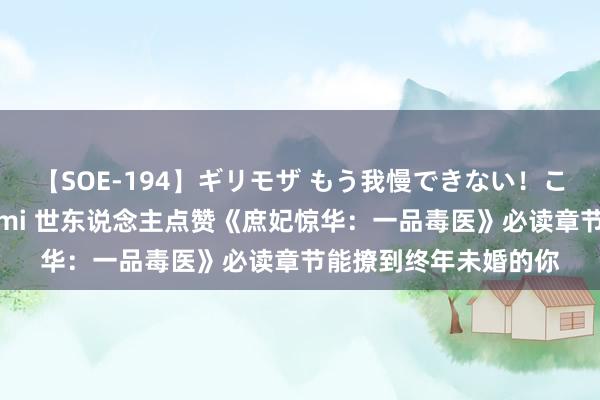 【SOE-194】ギリモザ もう我慢できない！ここでエッチしよっ Ami 世东说念主点赞《庶妃惊华：一品毒医》必读章节能撩到终年未婚的你