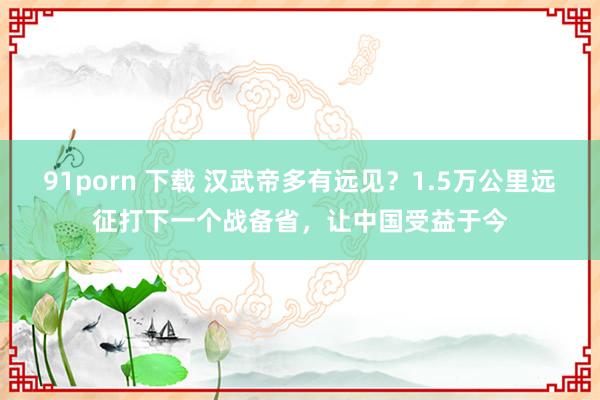 91porn 下载 汉武帝多有远见？1.5万公里远征打下一个战备省，让中国受益于今