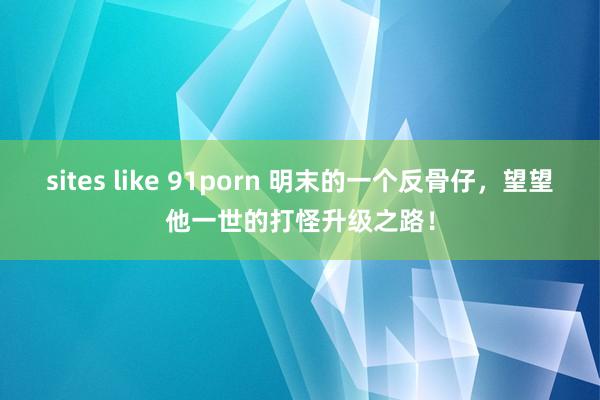 sites like 91porn 明末的一个反骨仔，望望他一世的打怪升级之路！