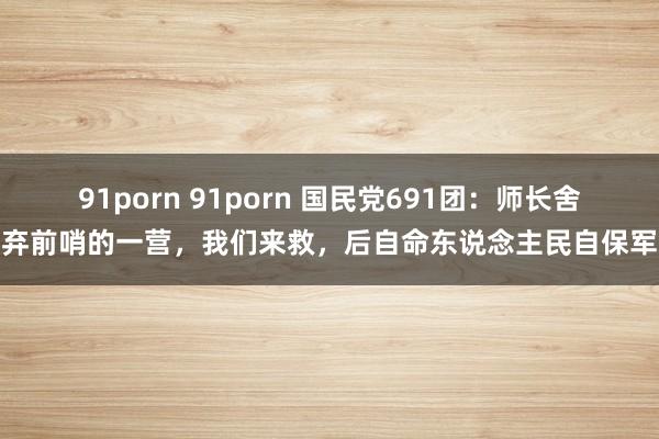 91porn 91porn 国民党691团：师长舍弃前哨的一营，我们来救，后自命东说念主民自保军