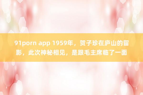 91porn app 1959年，贺子珍在庐山的留影，此次神秘相见，是跟毛主席临了一面