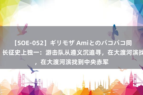 【SOE-052】ギリモザ Amiとのパコパコ同棲生活 Ami 长征史上独一：游击队从遵义沉追寻，在大渡河滨找到中央赤军