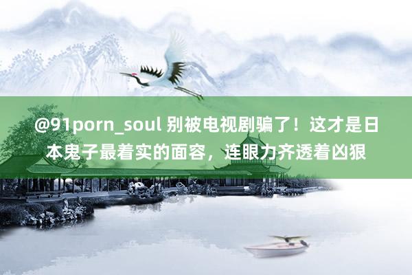 @91porn_soul 别被电视剧骗了！这才是日本鬼子最着实的面容，连眼力齐透着凶狠