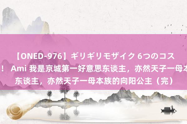 【ONED-976】ギリギリモザイク 6つのコスチュームでパコパコ！ Ami 我是京城第一好意思东谈主，亦然天子一母本族的向阳公主（完）