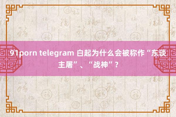 91porn telegram 白起为什么会被称作“东谈主屠”、“战神”？