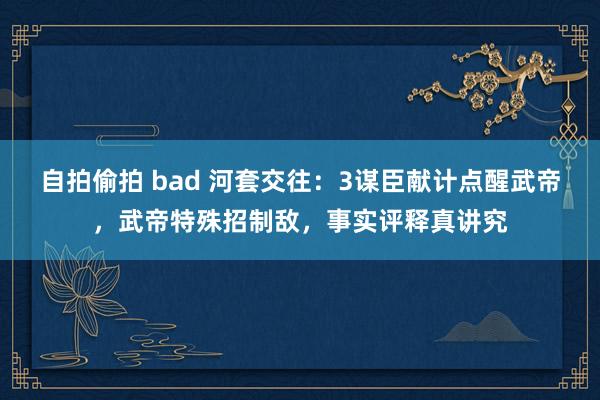 自拍偷拍 bad 河套交往：3谋臣献计点醒武帝，武帝特殊招制敌，事实评释真讲究