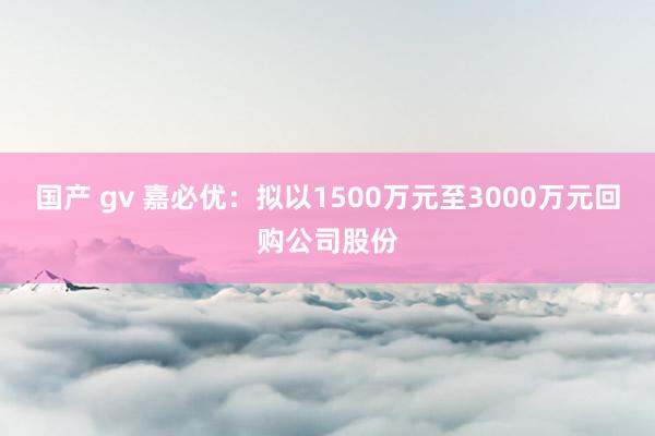 国产 gv 嘉必优：拟以1500万元至3000万元回购公司股份