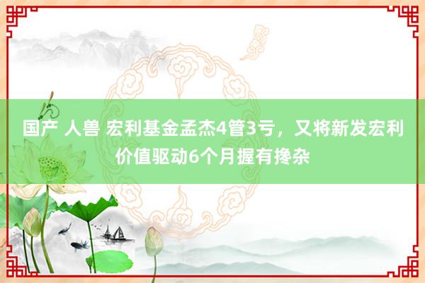 国产 人兽 宏利基金孟杰4管3亏，又将新发宏利价值驱动6个月握有搀杂