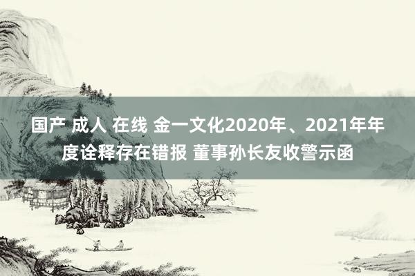 国产 成人 在线 金一文化2020年、2021年年度诠释存在错报 董事孙长友收警示函