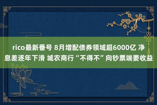 rico最新番号 8月增配债券领域超6000亿 净息差逐年下滑 城农商行“不得不”向钞票端要收益