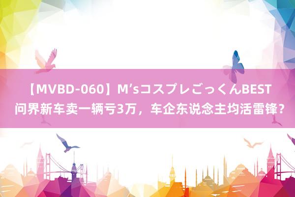 【MVBD-060】M’sコスプレごっくんBEST 问界新车卖一辆亏3万，车企东说念主均活雷锋？