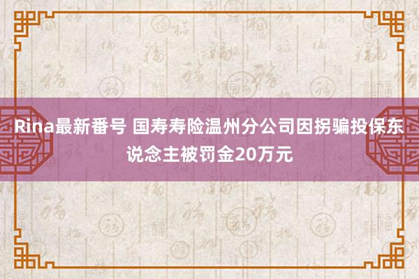 Rina最新番号 国寿寿险温州分公司因拐骗投保东说念主被罚金20万元