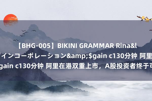 【BHG-005】BIKINI GRAMMAR Rina</a>2017-04-23ゲインコーポレーション&$gain c130分钟 阿里在港双重上市，A股投资者终于可以买了