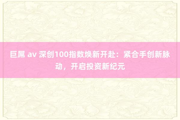 巨屌 av 深创100指数焕新开赴：紧合手创新脉动，开启投资新纪元