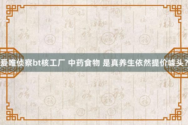 爰唯侦察bt核工厂 中药食物 是真养生依然提价噱头？