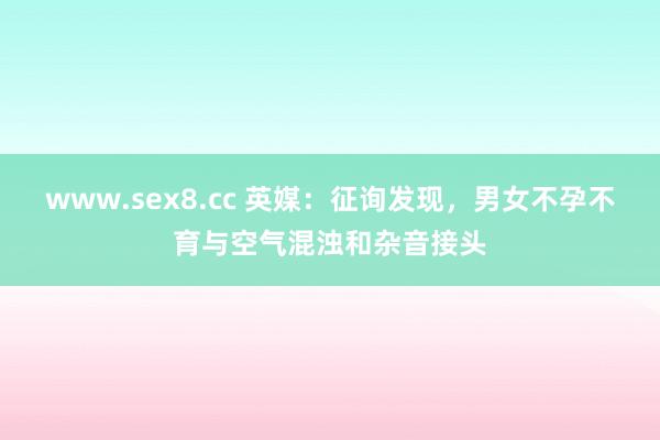 www.sex8.cc 英媒：征询发现，男女不孕不育与空气混浊和杂音接头