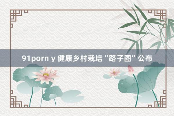 91porn y 健康乡村栽培“路子图”公布