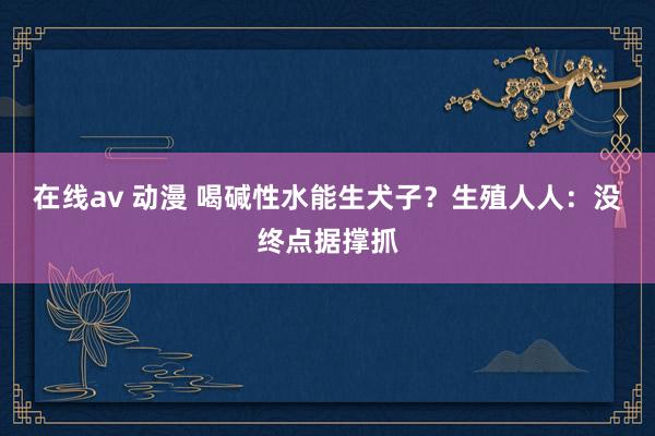 在线av 动漫 喝碱性水能生犬子？生殖人人：没终点据撑抓