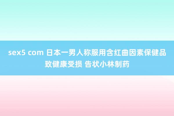 sex5 com 日本一男人称服用含红曲因素保健品致健康受损 告状小林制药