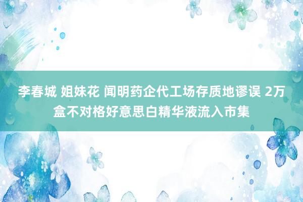 李春城 姐妹花 闻明药企代工场存质地谬误 2万盒不对格好意思白精华液流入市集