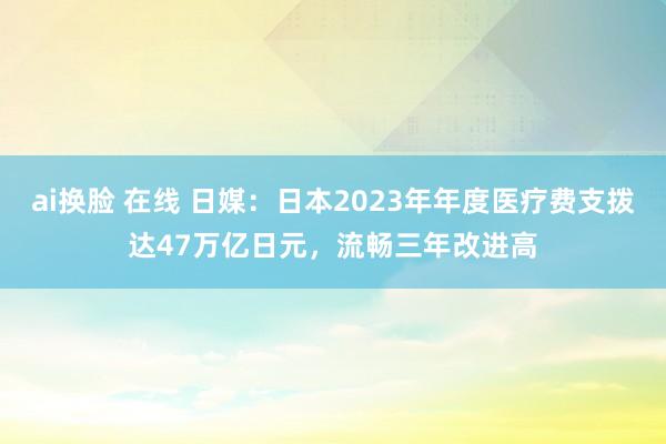 ai换脸 在线 日媒：日本2023年年度医疗费支拨达47万亿日元，流畅三年改进高