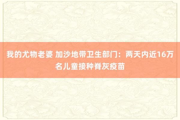 我的尤物老婆 加沙地带卫生部门：两天内近16万名儿童接种脊灰疫苗