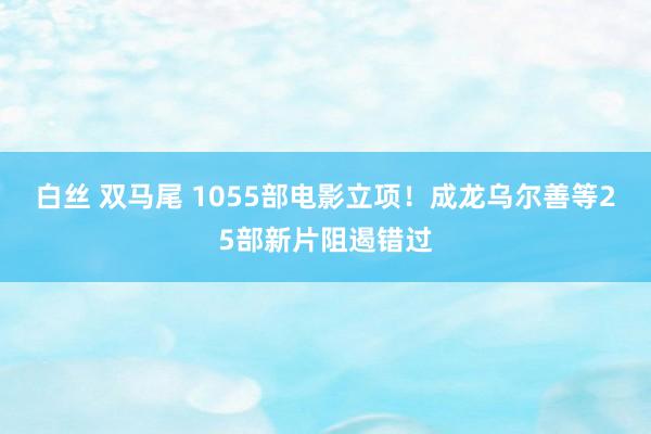 白丝 双马尾 1055部电影立项！成龙乌尔善等25部新片阻遏错过