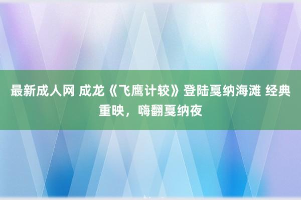 最新成人网 成龙《飞鹰计较》登陆戛纳海滩 经典重映，嗨翻戛纳夜