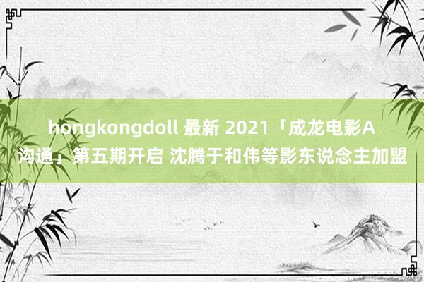 hongkongdoll 最新 2021「成龙电影A沟通」第五期开启 沈腾于和伟等影东说念主加盟