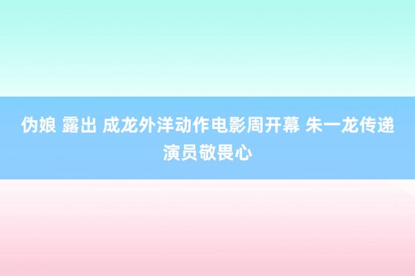 伪娘 露出 成龙外洋动作电影周开幕 朱一龙传递演员敬畏心