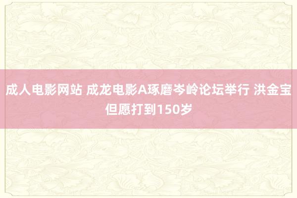 成人电影网站 成龙电影A琢磨岑岭论坛举行 洪金宝但愿打到150岁