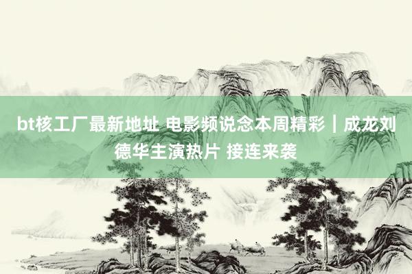 bt核工厂最新地址 电影频说念本周精彩︱成龙刘德华主演热片 接连来袭