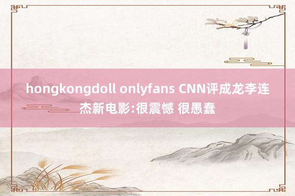 hongkongdoll onlyfans CNN评成龙李连杰新电影:很震憾 很愚蠢