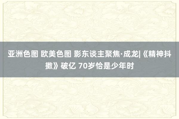 亚洲色图 欧美色图 影东谈主聚焦·成龙|《精神抖擞》破亿 70岁恰是少年时