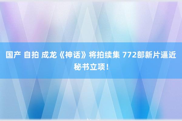 国产 自拍 成龙《神话》将拍续集 772部新片逼近秘书立项！