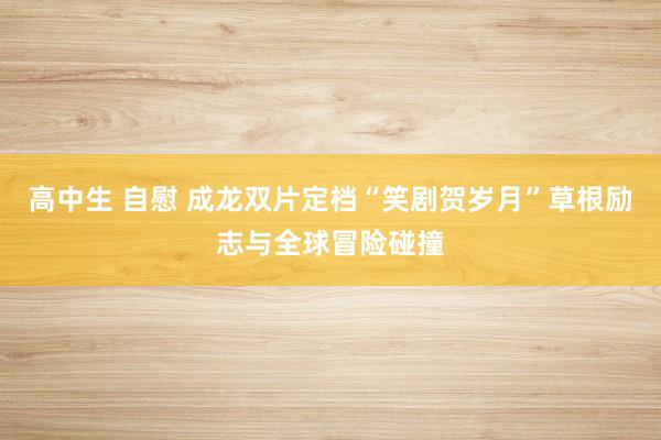 高中生 自慰 成龙双片定档“笑剧贺岁月”草根励志与全球冒险碰撞