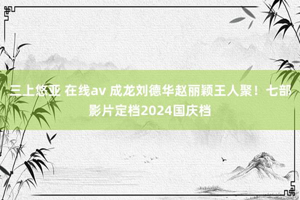 三上悠亚 在线av 成龙刘德华赵丽颖王人聚！七部影片定档2024国庆档